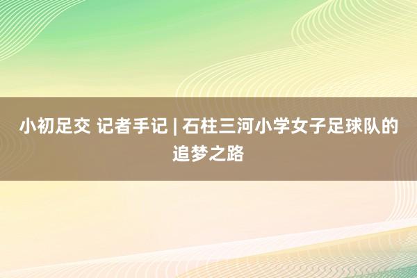 小初足交 记者手记 | 石柱三河小学女子足球队的追梦之路