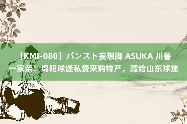 【KMI-080】パンスト妄想脚 ASUKA 川鲁一家亲！绵阳球迷私费采购特产，赠给山东球迷