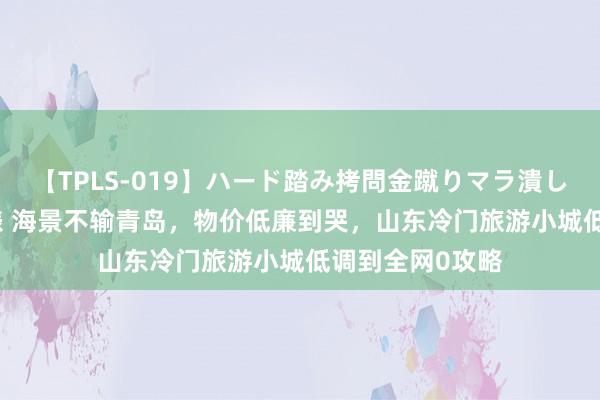 【TPLS-019】ハード踏み拷問金蹴りマラ潰し処刑 JUN女王様 海景不输青岛，物价低廉到哭，山东冷门旅游小城低调到全网0攻略