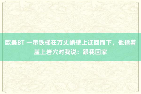 欧美BT 一串铁梯在万丈峭壁上迂回而下，他指着崖上岩穴对我说：跟我回家