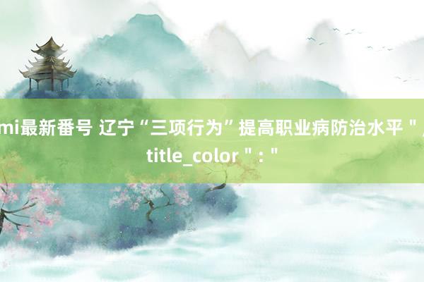 Ami最新番号 辽宁“三项行为”提高职业病防治水平＂，＂title_color＂:＂