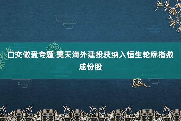 口交做爱专题 昊天海外建投获纳入恒生轮廓指数成份股