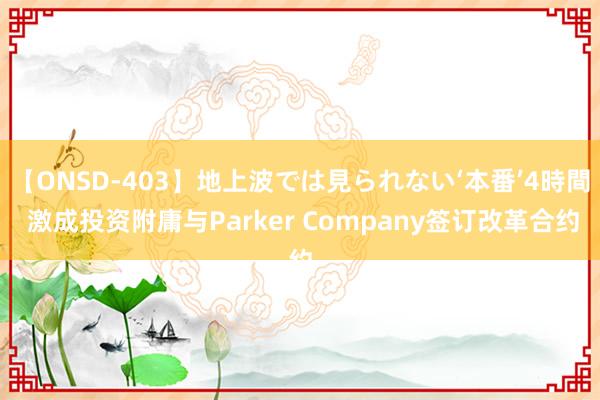 【ONSD-403】地上波では見られない‘本番’4時間 激成投资附庸与Parker Company签订改革合约