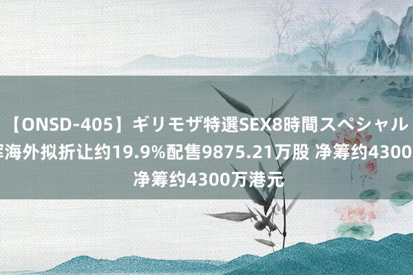 【ONSD-405】ギリモザ特選SEX8時間スペシャル 4 承辉海外拟折让约19.9%配售9875.21万股 净筹约4300万港元