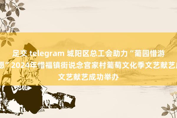 足交 telegram 城阳区总工会助力“葡园惜游·萄你情愿”2024年惜福镇街说念宫家村葡萄文化季文艺献艺成功举办