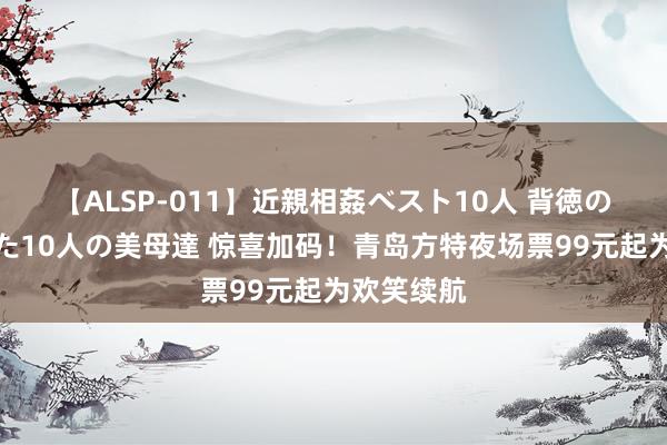 【ALSP-011】近親相姦ベスト10人 背徳の愛に溺れた10人の美母達 惊喜加码！青岛方特夜场票99元起为欢笑续航