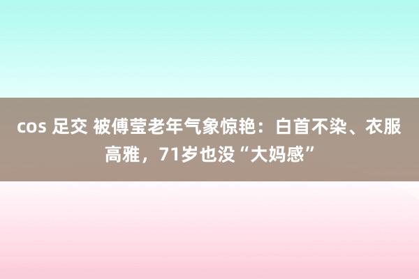 cos 足交 被傅莹老年气象惊艳：白首不染、衣服高雅，71岁也没“大妈感”