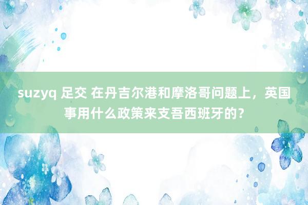 suzyq 足交 在丹吉尔港和摩洛哥问题上，英国事用什么政策来支吾西班牙的？