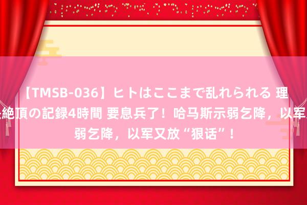 【TMSB-036】ヒトはここまで乱れられる 理性崩壊と豪快絶頂の記録4時間 要息兵了！哈马斯示弱乞降，以军又放“狠话”！