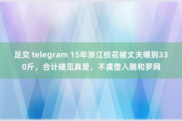 足交 telegram 15年浙江校花被丈夫喂到330斤，合计碰见真爱，不虞堕入随和罗网