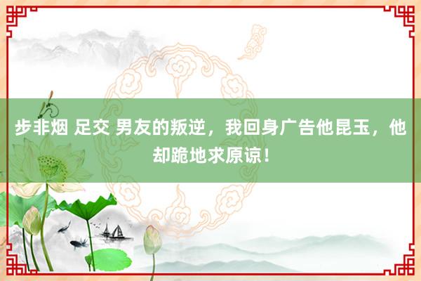 步非烟 足交 男友的叛逆，我回身广告他昆玉，他却跪地求原谅！