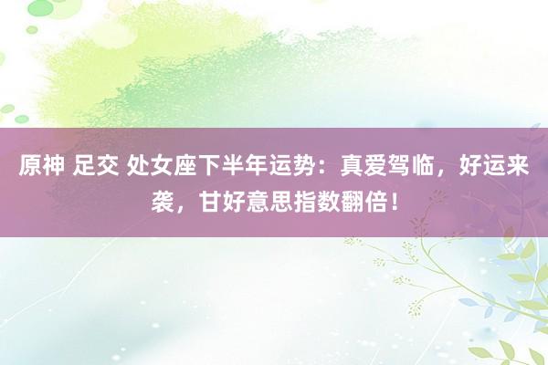 原神 足交 处女座下半年运势：真爱驾临，好运来袭，甘好意思指数翻倍！