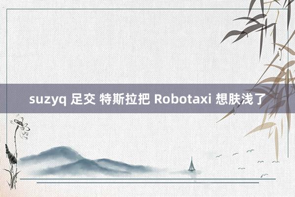 suzyq 足交 特斯拉把 Robotaxi 想肤浅了