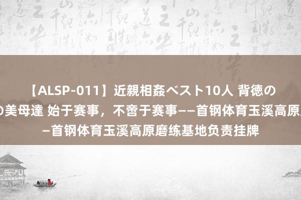 【ALSP-011】近親相姦ベスト10人 背徳の愛に溺れた10人の美母達 始于赛事，不啻于赛事——首钢体育玉溪高原磨练基地负责挂牌