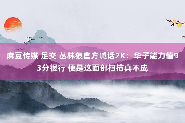 麻豆传媒 足交 丛林狼官方喊话2K：华子能力值93分很行 便是这面部扫描真不成