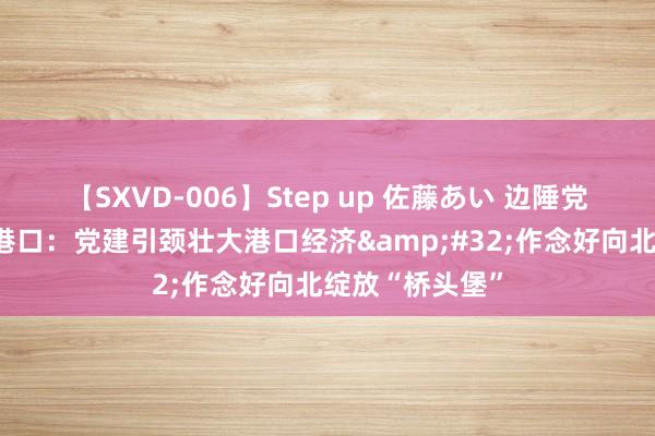 【SXVD-006】Step up 佐藤あい 边陲党旗红丨满洲里港口：党建引颈壮大港口经济&#32;作念好向北绽放“桥头堡”