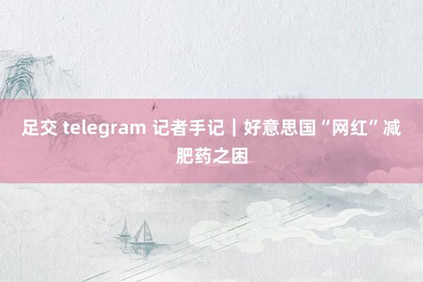 足交 telegram 记者手记｜好意思国“网红”减肥药之困