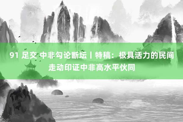 91 足交 中非勾论断坛丨特稿：极具活力的民间走动印证中非高水平伙同